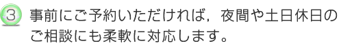 事前にご予約いただければ、夜間や土日休日のトラブルなどのご相談にも柔軟に対応します。
